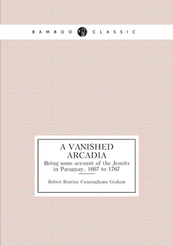 A vanished Arcadia. Being some account of the Jesuits in Paraguay, 1607 to 1767 | R.B. Cunninghame Graham