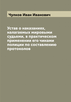 Устав о наказаниях, налагаемых мировыми судьями, в практическом применении его чинами полиции по составлению протоколов | Чулков Иван Иванович
