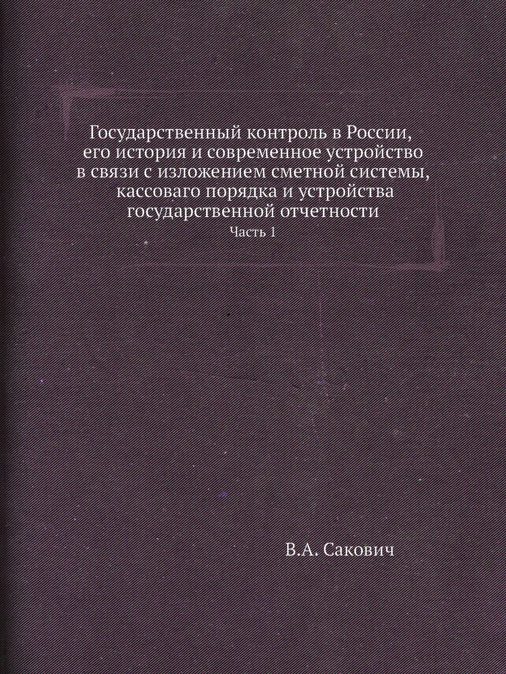 Государственный контроль в России, его история и современное устройство в связи с изложением сметной системы, кассоваго порядка и устройства государственной отчетности. Часть 1 | В.А. Сакович