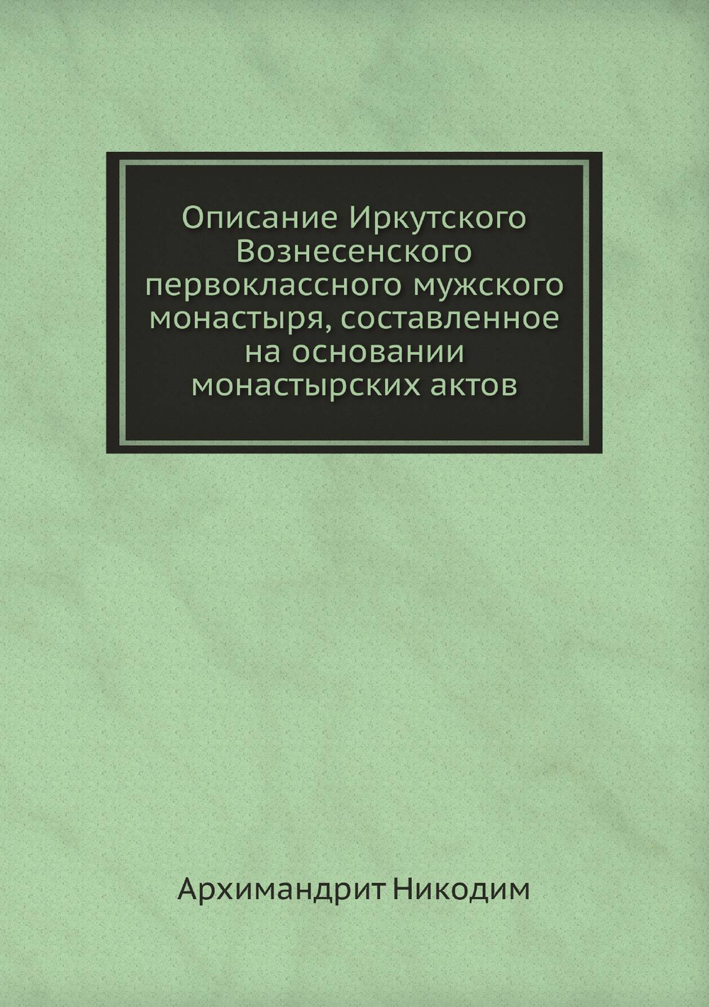 Описание Иркутского Вознесенского первоклассного мужского монастыря, составленное на основании монастырских актов | Архимандрит Никодим