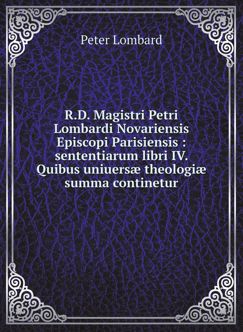 R.D. Magistri Petri Lombardi Novariensis Episcopi Parisiensis : sententiarum libri IV. Quibus uniuersæ theologiæ summa continetur | Peter Lombard