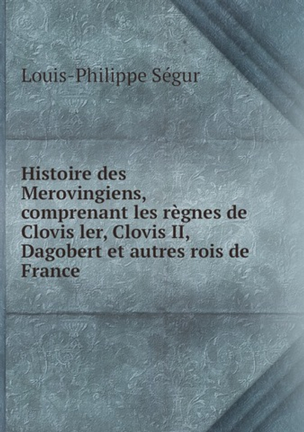 Histoire des Merovingiens, comprenant les règnes de Clovis ler, Clovis II, Dagobert et autres rois de France | Louis-Philippe Ségur