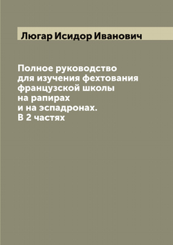 Полное руководство для изучения фехтования французской школы на рапирах и на эспадронах. В 2 частях | Люгар Исидор Иванович