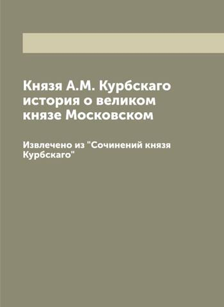 Князя А.М. Курбскаго история о великом князе Московском. Извлечено из "Сочинений князя Курбскаго" | Курбский Андрей Михайлович