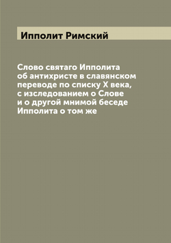 Слово святаго Ипполита об антихристе в славянском переводе по списку X века, с изследованием о Слове и о другой мнимой беседе Ипполита о том же | Ипполит Римский