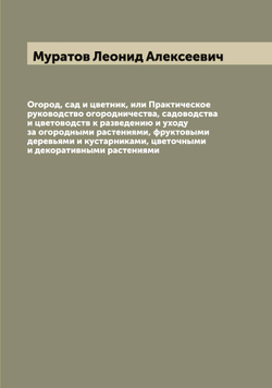 Огород, сад и цветник, или Практическое руководство огородничества, садоводства и цветоводств к разведению и уходу за огородными растениями, фруктовыми деревьями и кустарниками, цветочными и декоративными растениями | Муратов Леонид Алексеевич