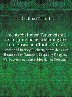 Rechtschaffener Tanzmeister, oder, gründliche Erklärung der frantzösischen Tantz-Kunst:. bestehend in drey Büchern, deren das erste Historice des Tantzens Ursprung Fortgang, Verbesserung, unterschiedlichen Gebrauch | Gottfried Taubert