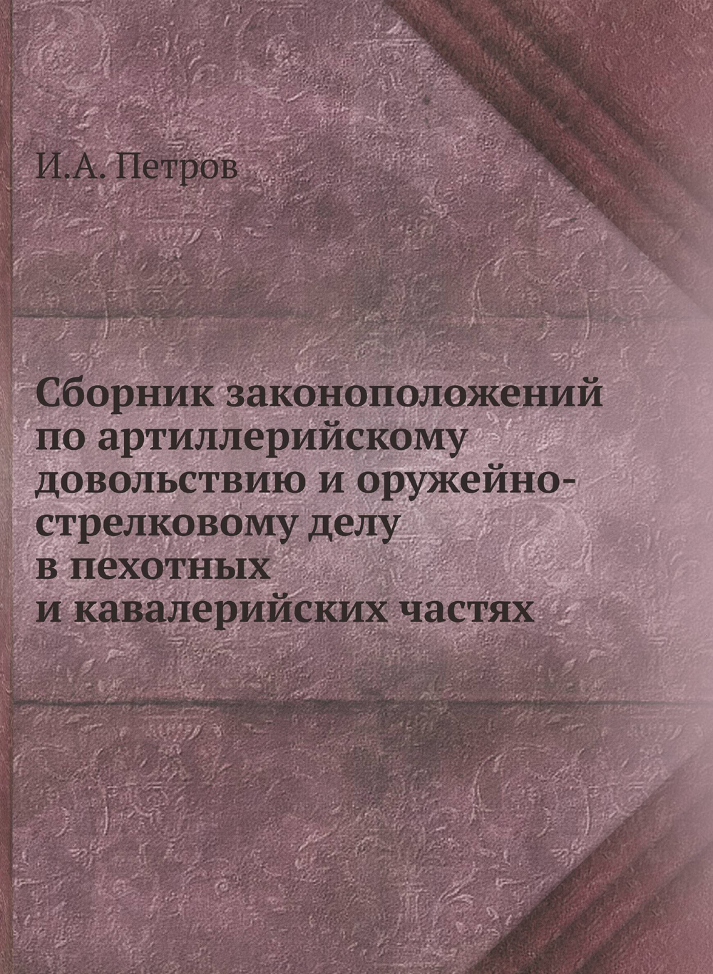 Сборник законоположений по артиллерийскому довольствию и оружейно-стрелковому делу в пехотных и кавалерийских частях | И.А. Петров