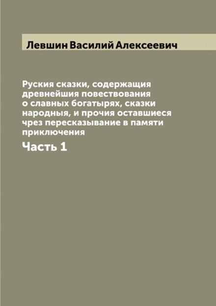 Руския сказки, содержащия древнейшия повествования о славных богатырях, сказки народныя, и прочия оставшиеся чрез пересказывание в памяти приключения. Часть 1 | Левшин Василий Алексеевич