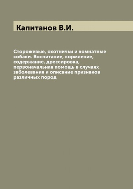 Сторожевые, охотничьи и комнатные собаки. Воспитание, кормление, содержание, дрессировка, первоначальная помощь в случаях заболевания и описание признаков различных пород | Капитанов В.И.