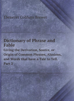 Dictionary of Phrase and Fable. Giving the Derivation, Source, or Origin of Common Phrases, Alusions, and Words that have a Tale to Tell. Part 2 | Brewer Ebenezer Cobham