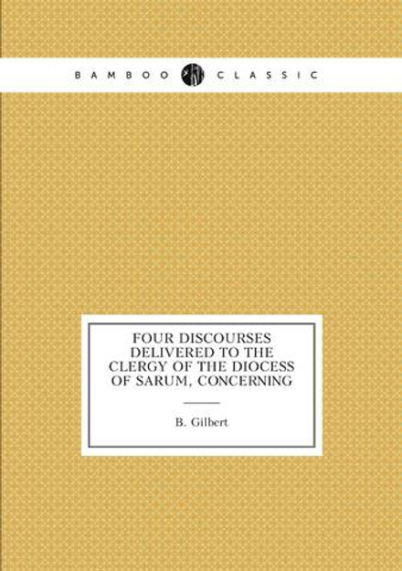 Four discourses delivered to the clergy of the diocess of Sarum, concerning | B. Gilbert