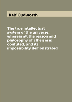 The true intellectual system of the universe: wherein all the reason and philosophy of atheism is confuted, and its impossibility demonstrated | Ralf Cudworth