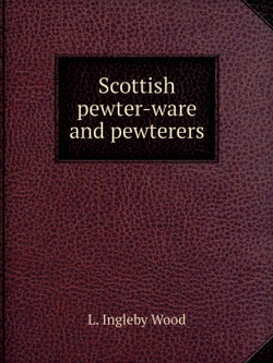 Scottish pewter-ware and pewterers | L. Ingleby Wood