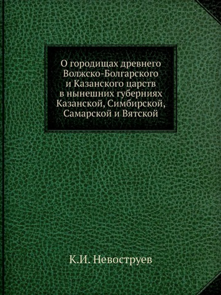 О городищах древнего Волжско-Болгарского и Казанского царств в нынешних губерниях Казанской, Симбирской, Самарской и Вятской | К.И. Невоструев