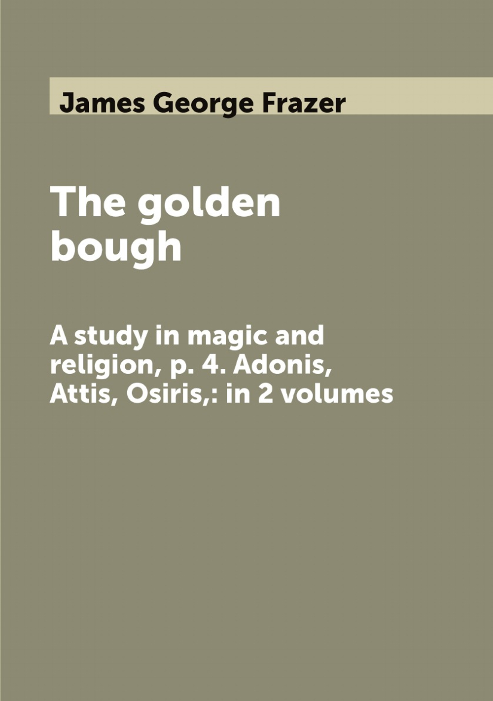 The golden bough. A study in magic and religion, p. 4. Adonis, Attis, Osiris,: in 2 volumes | James George Frazer