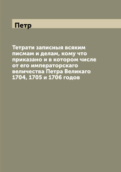 Тетрати записныя всяким писмам и делам, кому что приказано и в котором числе от его императорскаго величества Петра Великаго 1704, 1705 и 1706 годов | Петр