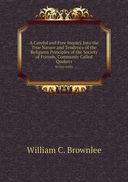 A Careful and Free Inquiry Into the True Nature and Tendency of the Religious Principles of the Society of Friends, Commonly Called Quakers. In two parts | William C. Brownlee